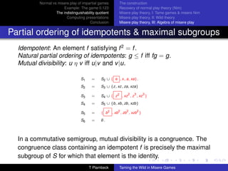 Normal vs misere play of impartial games       The construction
                       Example: The game 0.123           Recovery of normal play theory (Nim)
                   The indistinguishability quotient     Misere play theory, I: Tame games  misere Nim
                         Computing presentations         Misere play theory, II: Wild theory
                                        Conclusion       Misere play theory, III: Algebra of misere play


Partial ordering of idempotents  maximal subgroups
  Idempotent: An element f satisfying f 2 = f .
  Natural partial ordering of idempotents: g ≤ f iff fg = g.
  Mutual divisibility: u η v iff u|v and v |u.

                                   S1    =     S2 ∪ { e , x, a, xa}.
                                   S2    =     S3 ∪ {z, xz, za, xza}

                                                              2   3       3
                                   S3    =     S4 ∪ { z 2 , xz , z , xz }
                                   S4    =     S5 ∪ {b, xb, zb, xzb}
                                                        2    2        2
                                   S5    =     { b2 , xb , zb , xzb }
                                   S6    =     ∅.




  In a commutative semigroup, mutual divisibility is a congruence. The
  congruence class containing an idempotent f is precisely the maximal
  subgroup of S for which that element is the identity.
                                        T Plambeck       Taming the Wild in Misere Games
 