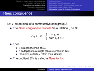 Normal vs misere play of impartial games     The construction
                     Example: The game 0.123         Recovery of normal play theory (Nim)
                 The indistinguishability quotient   Misere play theory, I: Tame games  misere Nim
                       Computing presentations       Misere play theory, II: Wild theory
                                      Conclusion     Misere play theory, III: Algebra of misere play


Rees congruence

  Let I be an ideal of a commutative semigroup S.
      The Rees congruence modulo I is a relation η on S:

                                                     r = s, or
                              rηs          iff
                                                     both r , s ∈ I.

      Then
           η is a congruence on S.
           I collapses to a single (zero) element in S/η.
           Elements outside I retain their identity.
      The quotient S/η is called a Rees factor.


                                     T Plambeck      Taming the Wild in Misere Games
 
