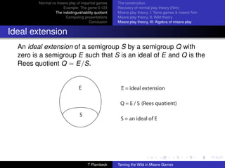 Normal vs misere play of impartial games     The construction
                      Example: The game 0.123         Recovery of normal play theory (Nim)
                  The indistinguishability quotient   Misere play theory, I: Tame games  misere Nim
                        Computing presentations       Misere play theory, II: Wild theory
                                       Conclusion     Misere play theory, III: Algebra of misere play


Ideal extension
  An ideal extension of a semigroup S by a semigroup Q with
  zero is a semigroup E such that S is an ideal of E and Q is the
  Rees quotient Q = E/S.


                                 E                      E = ideal extension

                                                       Q = E / S (Rees quotient)

                                 S
                                                       S = an ideal of E




                                      T Plambeck      Taming the Wild in Misere Games
 