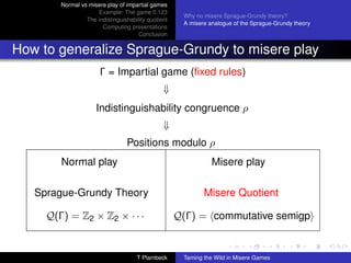 Normal vs misere play of impartial games
                     Example: The game 0.123
                                                      Why no misere Sprague-Grundy theory?
                 The indistinguishability quotient
                                                      A misere analogue of the Sprague-Grundy theory
                       Computing presentations
                                      Conclusion


How to generalize Sprague-Grundy to misere play
                       Γ = Impartial game (ﬁxed rules)
                                                ⇓
                     Indistinguishability congruence ρ
                                                ⇓
                                  Positions modulo ρ
        Normal play                                             Misere play

   Sprague-Grundy Theory                                     Misere Quotient

     Q(Γ) = Z2 × Z2 × · · ·                          Q(Γ) = commutative semigp


                                     T Plambeck       Taming the Wild in Misere Games
 