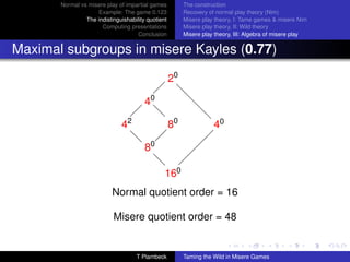 Normal vs misere play of impartial games          The construction
                    Example: The game 0.123              Recovery of normal play theory (Nim)
                The indistinguishability quotient        Misere play theory, I: Tame games  misere Nim
                      Computing presentations            Misere play theory, II: Wild theory
                                     Conclusion          Misere play theory, III: Algebra of misere play


Maximal subgroups in misere Kayles (0.77)

                                                    20
                                             
                                                     d
                                         40
                                                      d
                                                       d
                                    
                                            d
                                            d                  d
                                   2
                               4                    80              40
                                   d
                                   d 0                          
                                     8
                                                               
                                                              
                                            d
                                            d             
                                                160
                           Normal quotient order = 16

                           Misere quotient order = 48


                                       T Plambeck        Taming the Wild in Misere Games
 