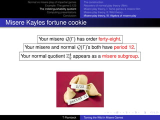 Normal vs misere play of impartial games     The construction
                     Example: The game 0.123         Recovery of normal play theory (Nim)
                 The indistinguishability quotient   Misere play theory, I: Tame games  misere Nim
                       Computing presentations       Misere play theory, II: Wild theory
                                      Conclusion     Misere play theory, III: Algebra of misere play


Misere Kayles fortune cookie

                 Your misere Q(Γ) has order forty-eight.
      Your misere and normal Q(Γ)’s both have period 12.
     Your normal quotient Z4 appears as a misere subgroup.
                           2




                                     T Plambeck      Taming the Wild in Misere Games
 