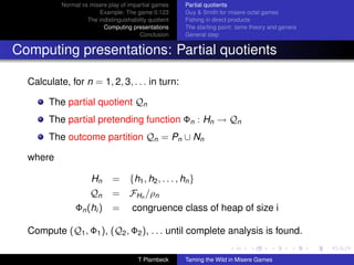 Normal vs misere play of impartial games     Partial quotients
                        Example: The game 0.123         Guy  Smith for misere octal games
                    The indistinguishability quotient   Fishing in direct products
                          Computing presentations       The starting point: tame theory and genera
                                         Conclusion     General step


Computing presentations: Partial quotients

  Calculate, for n = 1, 2, 3, . . . in turn:

       The partial quotient Qn
       The partial pretending function Φn : Hn → Qn
       The outcome partition Qn = Pn ∪ Nn

  where

                      Hn      =      {h1 , h2 , . . . , hn }
                      Qn      =      FHn /ρn
                Φn (hi ) =            congruence class of heap of size i

  Compute (Q1 , Φ1 ), (Q2 , Φ2 ), . . . until complete analysis is found.

                                        T Plambeck      Taming the Wild in Misere Games
 