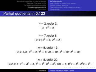 Normal vs misere play of impartial games     Partial quotients
                       Example: The game 0.123         Guy  Smith for misere octal games
                   The indistinguishability quotient   Fishing in direct products
                         Computing presentations       The starting point: tame theory and genera
                                        Conclusion     General step


Partial quotients in 0.123

                                           n = 2, order 2:
                                              x | x2 = e


                                           n = 7, order 6:
                                      x, z | x 2 = e, z 3 = z


                                        n = 8, order 12:
           x, z, a, b | x = e, a2 = e, ab = zb, b2 = xb, z 2 = xb
                              2



                                        n  8, order 20:
   x, z, a, b | x = a = e, z = z 2 , b4 = b2 , abz = b, b3 x = b2 , z 3 a = z 2
                 2       2             4



                                       T Plambeck      Taming the Wild in Misere Games
 