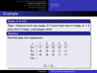 Normal vs misere play of impartial games
                     Example: The game 0.123
                                                     Normal play
                 The indistinguishability quotient
                                                     Misere play
                       Computing presentations
                                      Conclusion


Example
 Rules of 0.123
 Take: 3 beans from any heap; 2 if more than two in heap; or 1 if
 only one in heap. Last player wins.
 Solution
 Normal-play nim sequence:
                           +           1         2   3        4       5
                           0+         ∗1        ∗0   ∗2       ∗2      ∗1
                           5+         ∗0        ∗0   ∗2       ∗1      ∗1
                          10+         ∗0        ∗0   ∗2       ∗1      ∗1
                          15+         ···

                                              Z2 × Z2
                                     T Plambeck      Taming the Wild in Misere Games
 