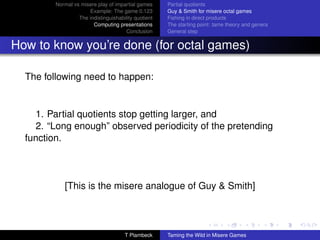 Normal vs misere play of impartial games     Partial quotients
                      Example: The game 0.123         Guy  Smith for misere octal games
                  The indistinguishability quotient   Fishing in direct products
                        Computing presentations       The starting point: tame theory and genera
                                       Conclusion     General step


How to know you’re done (for octal games)

  The following need to happen:


     1. Partial quotients stop getting larger, and
     2. “Long enough” observed periodicity of the pretending
  function.



            [This is the misere analogue of Guy  Smith]



                                      T Plambeck      Taming the Wild in Misere Games
 