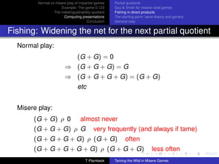 Normal vs misere play of impartial games     Partial quotients
                      Example: The game 0.123         Guy  Smith for misere octal games
                  The indistinguishability quotient   Fishing in direct products
                        Computing presentations       The starting point: tame theory and genera
                                       Conclusion     General step


Fishing: Widening the net for the next partial quotient
  Normal play:
                                 (G + G) = 0
                         ⇒ (G + G + G) = G
                         ⇒ (G + G + G + G) = (G + G)
                                 etc


  Misere play:
       (G + G) ρ 0                 almost never
       (G + G + G) ρ G                      very frequently (and always if tame)
       (G + G + G + G) ρ (G + G)                            often
       (G + G + G + G + G) ρ (G + G + G)                                    less often
                                      T Plambeck      Taming the Wild in Misere Games
 