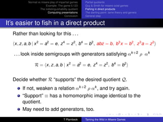 Normal vs misere play of impartial games     Partial quotients
                        Example: The game 0.123         Guy  Smith for misere octal games
                    The indistinguishability quotient   Fishing in direct products
                          Computing presentations       The starting point: tame theory and genera
                                         Conclusion     General step


It’s easier to ﬁsh in a direct product
  Rather than looking for this . . .

   x, z, a, b | x 2 = a2 = e, z 4 = z 2 , b4 = b2 , abz = b, b3 x = b2 , z 3 a = z 2

   . . . look inside semigroups with generators satisfying αk +2 ρ αk

                R = x, z, a, b | x 2 = a2 = e, z 4 = z 2 , b4 = b2


  Decide whether R “supports” the desired quotient Q.
       If not, weaken a relation αk +2 ρ αk , and try again.
       “Support” ≡ has a homomorphic image identical to the
       quotient.
       May need to add generators, too.
                                        T Plambeck      Taming the Wild in Misere Games
 