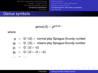 Normal vs misere play of impartial games     Partial quotients
                       Example: The game 0.123         Guy  Smith for misere octal games
                   The indistinguishability quotient   Fishing in direct products
                         Computing presentations       The starting point: tame theory and genera
                                        Conclusion     General step


Genus symbols


                                    genus(G) = g g0 g1 g2 ···
  where

     g = G+ (G) = normal play Sprague-Grundy number
     g0 = G− (G) = misere play Sprague-Grundy number
     g1 = G− (G + ∗2)
     g2 = G− (G + ∗2 + ∗2)
    ... = ...




                                       T Plambeck      Taming the Wild in Misere Games
 