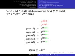 Normal vs misere play of impartial games     Partial quotients
                   Example: The game 0.123         Guy  Smith for misere octal games
               The indistinguishability quotient   Fishing in direct products
                     Computing presentations       The starting point: tame theory and genera
                                    Conclusion     General step


Say G = {A, B, C, D} with known genera for A, B, C, and D,
(113 , 0120 , 0420 , 21420 , resp.)


                                                         05313

                                                         14202

                              genus(A) = 1131313···
                              genus(B) = 0120202···
                              genus(C) = 0420202···
                              genus(D) = 2142020...
                             genus(G) = 3053131...


                                  genus(G) = 30531

                                   T Plambeck      Taming the Wild in Misere Games
 