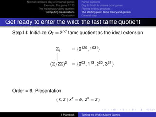 Normal vs misere play of impartial games     Partial quotients
                      Example: The game 0.123         Guy  Smith for misere octal games
                  The indistinguishability quotient   Fishing in direct products
                        Computing presentations       The starting point: tame theory and genera
                                       Conclusion     General step


Get ready to enter the wild: the last tame quotient
  Step III: Initialize Q7 = 2nd tame quotient as the ideal extension


                                  Z2            = {0120 , 1031 }


                             (Z/2Z)2 = {002 , 113 , 220 , 331 }




  Order = 6. Presentation:
                                     x, z | x 2 = e, z 3 = z


                                       T Plambeck     Taming the Wild in Misere Games
 