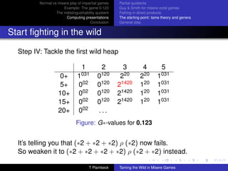 Normal vs misere play of impartial games     Partial quotients
                      Example: The game 0.123         Guy  Smith for misere octal games
                  The indistinguishability quotient   Fishing in direct products
                        Computing presentations       The starting point: tame theory and genera
                                       Conclusion     General step


Start ﬁghting in the wild

  Step IV: Tackle the ﬁrst wild heap

                                  1           2         3          4          5
                     0+        1031         0120       220        220       1031
                     5+         002         0120      21420       120       1031
                    10+         002         0120      21420       120       1031
                    15+         002         0120      21420       120       1031
                    20+         002         ...
                               Figure: G∗-values for 0.123


  It’s telling you that (∗2 + ∗2 + ∗2) ρ (∗2) now fails.
  So weaken it to (∗2 + ∗2 + ∗2 + ∗2) ρ (∗2 + ∗2) instead.

                                      T Plambeck      Taming the Wild in Misere Games
 