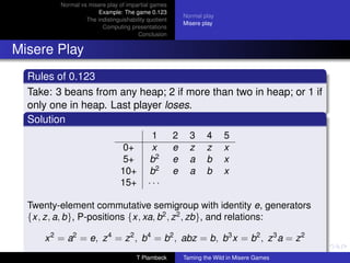 Normal vs misere play of impartial games
                      Example: The game 0.123
                                                          Normal play
                  The indistinguishability quotient
                                                          Misere play
                        Computing presentations
                                       Conclusion


Misere Play
  Rules of 0.123
  Take: 3 beans from any heap; 2 if more than two in heap; or 1 if
  only one in heap. Last player loses.
  Solution
                                            1         2     3     4     5
                                 0+         x         e     z     z     x
                                 5+        b2         e     a     b     x
                                10+        b2         e     a     b     x
                                15+        ···

  Twenty-element commutative semigroup with identity e, generators
  {x, z, a, b}, P-positions {x, xa, b2 , z 2 , zb}, and relations:

     x 2 = a2 = e, z 4 = z 2 , b4 = b2 , abz = b, b3 x = b2 , z 3 a = z 2
                                      T Plambeck          Taming the Wild in Misere Games
 