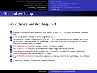 Normal vs misere play of impartial games          Partial quotients
                          Example: The game 0.123              Guy  Smith for misere octal games
                      The indistinguishability quotient        Fishing in direct products
                            Computing presentations            The starting point: tame theory and genera
                                           Conclusion          General step


General wild step

  Step V: General wild step: heap n + 1

    1   Check if an assignment of the quotient to heap n works at heap n + 1. If so, done; go on to the next heap
        size.
    2   If not, assign a new generator w for the heap of size n + 1.
    3   Guess period = 2 and a series of trial indices 0,1,2,. . . for w. Drop all multigenerator relations. You’ve now
        got a series of candidate semigroups for the new quotient, each of which is a direct product, and each of
        which you’ll consider in turn, as follows:
    4   Find implied N- and P-positions for every element of the direct product.
    5   Run veriﬁcation—is the desired quotient a homomorphic image of this direct product?
    6   If not, do some net widening and/or generator introduction. Use structure of normal play and apparent
        misere mex sets to make guesses. Go back to step 4.
    7   If so, ﬁnd faithful representation by looking at pairwise semigroup elements. Go back to step 1 at next heap
        size.
    8   Continue until (misere) Guy and Smith periodicity condition.




                                            T Plambeck         Taming the Wild in Misere Games
 