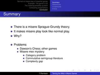 Normal vs misere play of impartial games
                                                   Summary
                   Example: The game 0.123
                                                   References
               The indistinguishability quotient
                                                   Conjectures
                     Computing presentations
                                                   Extras
                                    Conclusion


Summary


    There is a misere Sprague-Grundy theory.
    It makes misere play look like normal play.
    Why?

    Problems
         Dawson’s Chess; other games
         Misere mex mystery
                 Category problem
                 Commutative semigroup literature
                 Complexity gap



                                   T Plambeck      Taming the Wild in Misere Games
 