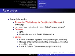 Normal vs misere play of impartial games
                                                    Summary
                    Example: The game 0.123
                                                    References
                The indistinguishability quotient
                                                    Conjectures
                      Computing presentations
                                                    Extras
                                     Conclusion


References

     More information
          Taming the Wild in Impartial Combinatorial Games (at
          arXiv.org)
          http://www.plambeck.org/ (click “misere games”)
          Software
                  GAP4
                  Misere Gamesman’s Toolkit (Mathematica)
          Books
                  Clifford  Preston Algebraic Theory of Semigroups (1961)
                  Rosales  Garcia-Sanchez Finitely generated commutative
                  monoids (1999)
                  Pierre A. Grillet’s Commutative Semigroups (2001)



                                    T Plambeck      Taming the Wild in Misere Games
 