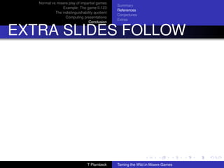 Normal vs misere play of impartial games
                                                Summary
                Example: The game 0.123
                                                References
            The indistinguishability quotient
                                                Conjectures
                  Computing presentations
                                                Extras
                                 Conclusion


EXTRA SLIDES FOLLOW




                                T Plambeck      Taming the Wild in Misere Games
 