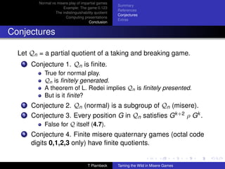 Normal vs misere play of impartial games
                                                      Summary
                      Example: The game 0.123
                                                      References
                  The indistinguishability quotient
                                                      Conjectures
                        Computing presentations
                                                      Extras
                                       Conclusion


Conjectures

  Let Qn = a partial quotient of a taking and breaking game.
   1   Conjecture 1. Qn is ﬁnite.
            True for normal play.
            Qn is ﬁnitely generated.
            A theorem of L. Redei implies Qn is ﬁnitely presented.
            But is it ﬁnite?
   2   Conjecture 2. Qn (normal) is a subgroup of Qn (misere).
   3   Conjecture 3. Every position G in Qn satisﬁes Gk +2 ρ Gk .
            False for Q itself (4.7).
   4   Conjecture 4. Finite misere quaternary games (octal code
       digits 0,1,2,3 only) have ﬁnite quotients.


                                      T Plambeck      Taming the Wild in Misere Games
 