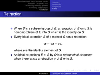 Normal vs misere play of impartial games
                                                    Summary
                    Example: The game 0.123
                                                    References
                The indistinguishability quotient
                                                    Conjectures
                      Computing presentations
                                                    Extras
                                     Conclusion


Retraction


     When S is a subsemigroup of E, a retraction of E onto S is
     homomorphism of E into S which is the identity on S.
     Every ideal extension E of a monoid S has a retraction

                                           a → ea = ae,

     where e is the identity element of S.
     An ideal extensions E of S by Q is a retract ideal extension
     when there exists a retraction ψ of E onto S.



                                    T Plambeck      Taming the Wild in Misere Games
 