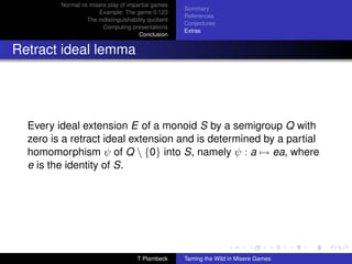 Normal vs misere play of impartial games
                                                      Summary
                      Example: The game 0.123
                                                      References
                  The indistinguishability quotient
                                                      Conjectures
                        Computing presentations
                                                      Extras
                                       Conclusion


Retract ideal lemma




  Every ideal extension E of a monoid S by a semigroup Q with
  zero is a retract ideal extension and is determined by a partial
  homomorphism ψ of Q  {0} into S, namely ψ : a → ea, where
  e is the identity of S.




                                      T Plambeck      Taming the Wild in Misere Games
 