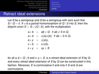 Normal vs misere play of impartial games
                                                       Summary
                       Example: The game 0.123
                                                       References
                   The indistinguishability quotient
                                                       Conjectures
                         Computing presentations
                                                       Extras
                                        Conclusion


Retract ideal extensions
  Let S be a semigroup and Q be a semigroup with zero such that
  S ∩ Q = ∅. If φ is a partial homomorphism of Q  0 into S, then the
  disjoint union E = S ∪ (Q  0), with the multiplication
                        a∗b         = ab ∈ Q if ab = 0 in Q,
                        a∗b         = φ(a)φ(b) if ab = 0 in Q,
                        a∗y         = φ(a)y ,
                        x ∗b        = xφ(b),
                        x ∗y        = xy ∈ S


  for all a, b ∈ Q  0 and x, y ∈ S, is a retract ideal extension of S by Q,
  and every retract ideal extension of S by Q can be constructed in this
  fashion. Moreover, E is commutative if and only if S and Q are
  commutative.
                                       T Plambeck      Taming the Wild in Misere Games
 