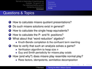 Normal vs misere play of impartial games
                                                      Summary
                      Example: The game 0.123
                                                      References
                  The indistinguishability quotient
                                                      Conjectures
                        Computing presentations
                                                      Extras
                                       Conclusion


Questions  Topics

   1   How to calculate misere quotient presentations?
   2   Do such misere solutions exist in general?
   3   How to calculate the single heap equivalents?
   4   How to calculate the P- and N- positions?
   5   What about that “word reduction” algebra?
            Knuth-Bendix completion  the conﬂuent term rewriting
   6   How to verify that such an analysis solves a game?
            Veriﬁcation algorithm to heap size n
            Guy and Smith periodicity for misere play octals
   7   How (and why?) does misere play resemble normal play?
            Rees factors, idempotents, semilattice decomposition

                                      T Plambeck      Taming the Wild in Misere Games
 