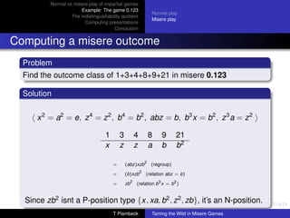 Normal vs misere play of impartial games
                       Example: The game 0.123
                                                                     Normal play
                   The indistinguishability quotient
                                                                     Misere play
                         Computing presentations
                                        Conclusion


Computing a misere outcome
  Problem
  Find the outcome class of 1+3+4+8+9+21 in misere 0.123

  Solution


      x 2 = a2 = e, z 4 = z 2 , b4 = b2 , abz = b, b3 x = b2 , z 3 a = z 2

                                    1       3            4           8   9       21
                                    x       z            z           a   b       b2
                                                                 2
                                        =       (abz)xzb             (regroup)
                                                             2
                                        =       (b)xzb           (relation abz = b)
                                                     2
                                        =       zb       (relation b3 x = b2 )


  Since zb2 isnt a P-position type {x, xa, b2 , z 2 , zb}, it’s an N-position.
                                        T Plambeck                   Taming the Wild in Misere Games
 
