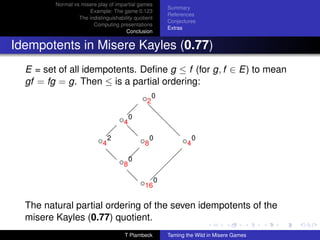 Normal vs misere play of impartial games
                                                       Summary
                      Example: The game 0.123
                                                       References
                  The indistinguishability quotient
                                                       Conjectures
                        Computing presentations
                                                       Extras
                                       Conclusion


Idempotents in Misere Kayles (0.77)
  E = set of all idempotents. Deﬁne g ≤ f (for g, f ∈ E) to mean
  gf = fg = g. Then ≤ is a partial ordering:
                                              ◦2 0
                                        
                                                 d
                                    ◦4 0          d
                                                   d
                               
                                       d
                                       d                d
                           ◦4 2              ◦8 0           ◦4 0
                              d                          
                                    ◦8 0
                              d                         
                                                       
                                       d
                                             ◦16 0
                                       d           


  The natural partial ordering of the seven idempotents of the
  misere Kayles (0.77) quotient.
                                      T Plambeck       Taming the Wild in Misere Games
 
