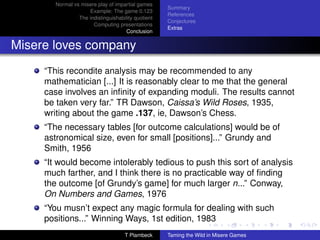 Normal vs misere play of impartial games
                                                     Summary
                     Example: The game 0.123
                                                     References
                 The indistinguishability quotient
                                                     Conjectures
                       Computing presentations
                                                     Extras
                                      Conclusion


Misere loves company
     “This recondite analysis may be recommended to any
     mathematician [...] It is reasonably clear to me that the general
     case involves an inﬁnity of expanding moduli. The results cannot
     be taken very far.” TR Dawson, Caissa’s Wild Roses, 1935,
     writing about the game .137, ie, Dawson’s Chess.
     “The necessary tables [for outcome calculations] would be of
     astronomical size, even for small [positions]...” Grundy and
     Smith, 1956
     “It would become intolerably tedious to push this sort of analysis
     much farther, and I think there is no practicable way of ﬁnding
     the outcome [of Grundy’s game] for much larger n...” Conway,
     On Numbers and Games, 1976
     “You musn’t expect any magic formula for dealing with such
     positions...” Winning Ways, 1st edition, 1983
                                     T Plambeck      Taming the Wild in Misere Games
 