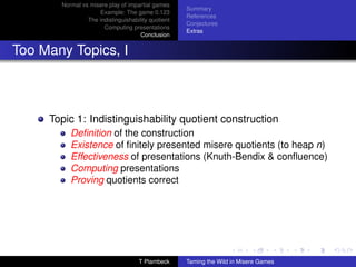 Normal vs misere play of impartial games
                                                    Summary
                    Example: The game 0.123
                                                    References
                The indistinguishability quotient
                                                    Conjectures
                      Computing presentations
                                                    Extras
                                     Conclusion


Too Many Topics, I



     Topic 1: Indistinguishability quotient construction
          Deﬁnition of the construction
          Existence of ﬁnitely presented misere quotients (to heap n)
          Effectiveness of presentations (Knuth-Bendix  conﬂuence)
          Computing presentations
          Proving quotients correct




                                    T Plambeck      Taming the Wild in Misere Games
 