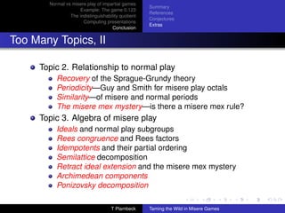 Normal vs misere play of impartial games
                                                    Summary
                    Example: The game 0.123
                                                    References
                The indistinguishability quotient
                                                    Conjectures
                      Computing presentations
                                                    Extras
                                     Conclusion


Too Many Topics, II

     Topic 2. Relationship to normal play
          Recovery of the Sprague-Grundy theory
          Periodicity—Guy and Smith for misere play octals
          Similarity—of misere and normal periods
          The misere mex mystery—is there a misere mex rule?
     Topic 3. Algebra of misere play
          Ideals and normal play subgroups
          Rees congruence and Rees factors
          Idempotents and their partial ordering
          Semilattice decomposition
          Retract ideal extension and the misere mex mystery
          Archimedean components
          Ponizovsky decomposition

                                    T Plambeck      Taming the Wild in Misere Games
 