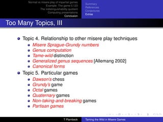 Normal vs misere play of impartial games
                                                     Summary
                     Example: The game 0.123
                                                     References
                 The indistinguishability quotient
                                                     Conjectures
                       Computing presentations
                                                     Extras
                                      Conclusion


Too Many Topics, III

     Topic 4. Relationship to other misere play techniques
           Misere Sprague-Grundy numbers
           Genus computation
           Tame-wild distinction
           Generalized genus sequences [Allemang 2002]
           Canonical forms
     Topic 5. Particular games
           Dawson’s chess
           Grundy’s game
           Octal games
           Quaternary games
           Non-taking-and-breaking games
           Partisan games

                                     T Plambeck      Taming the Wild in Misere Games
 