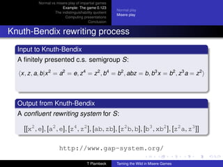 Normal vs misere play of impartial games
                       Example: The game 0.123
                                                       Normal play
                   The indistinguishability quotient
                                                       Misere play
                         Computing presentations
                                        Conclusion


Knuth-Bendix rewriting process
  Input to Knuth-Bendix
  A ﬁnitely presented c.s. semigroup S:

   x, z, a, b|x 2 = a2 = e, z 4 = z 2 , b4 = b2 , abz = b, b3 x = b2 , z 3 a = z 2



  Output from Knuth-Bendix
  A conﬂuent rewriting system for S:

    [[x2 , e], [a2 , e], [z4 , z2 ], [ab, zb], [z2 b, b], [b3 , xb2 ], [z2 a, z3 ]]

                      http://www.gap-system.org/

                                       T Plambeck      Taming the Wild in Misere Games
 