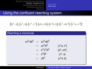 Normal vs misere play of impartial games
                      Example: The game 0.123
                                                      Normal play
                  The indistinguishability quotient
                                                      Misere play
                        Computing presentations
                                       Conclusion


Using the conﬂuent rewriting system

   [[x2 , e], [a2 , e], [z4 , z2 ], [ab, zb], [z2 b, b], [b3 , xb2 ], [z2 a, z3 ]]


  Rewriting a monomial


                      xz 2 ab3 = xz 2 ab3
                                       = xz 3 b3                    [z 2 a, z 3 ]
                                       = x 2 z 3 b2                 [b3 , xb2 ]
                                       = z 3 b2                      [x 2 , e]
                                       = zb2                        [z 2 b, b]


                                      T Plambeck      Taming the Wild in Misere Games
 
