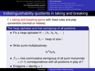 Normal vs misere play of impartial games         The construction
                      Example: The game 0.123             Recovery of normal play theory (Nim)
                  The indistinguishability quotient       Misere play theory, I: Tame games  misere Nim
                        Computing presentations           Misere play theory, II: Wild theory
                                       Conclusion         Misere play theory, III: Algebra of misere play


Indistinguishability quotients in taking and breaking
  Γ = taking and breaking game with ﬁxed rules and play
  convention (normal or misere)
  The heap alphabet and free semigroup of all positions
      Fix a heap alphabet H = {h1 , h2 , h3 , · · · }

                                        hi = heap of size i

      Write sums multiplicatively:

                                                      h7 2 h2 h3

      FH = free commutative semigroup of all such monomials
          = (1-1) correspondence with all positions in play of Γ
      Endgame = identity = 1
                                      T Plambeck          Taming the Wild in Misere Games
 