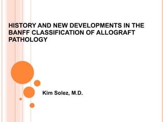 HISTORY AND NEW DEVELOPMENTS IN THE BANFF CLASSIFICATION OF ALLOGRAFT PATHOLOGY Kim Solez, M.D. 
