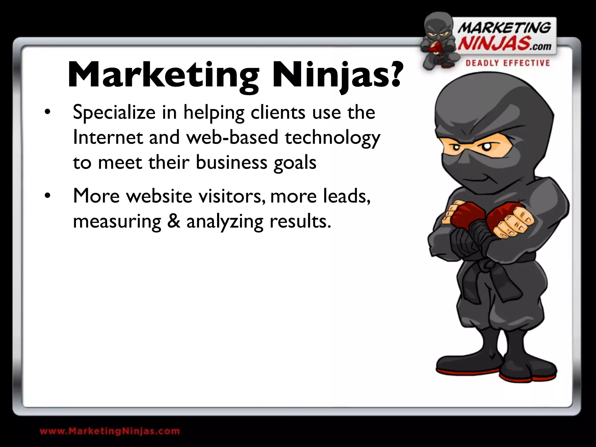 Marketing Ninjas?
• Specialize in helping clients use the
  Internet and web-based technology
  to meet their business goals
• More website visitors, more leads,
  measuring & analyzing results.
 