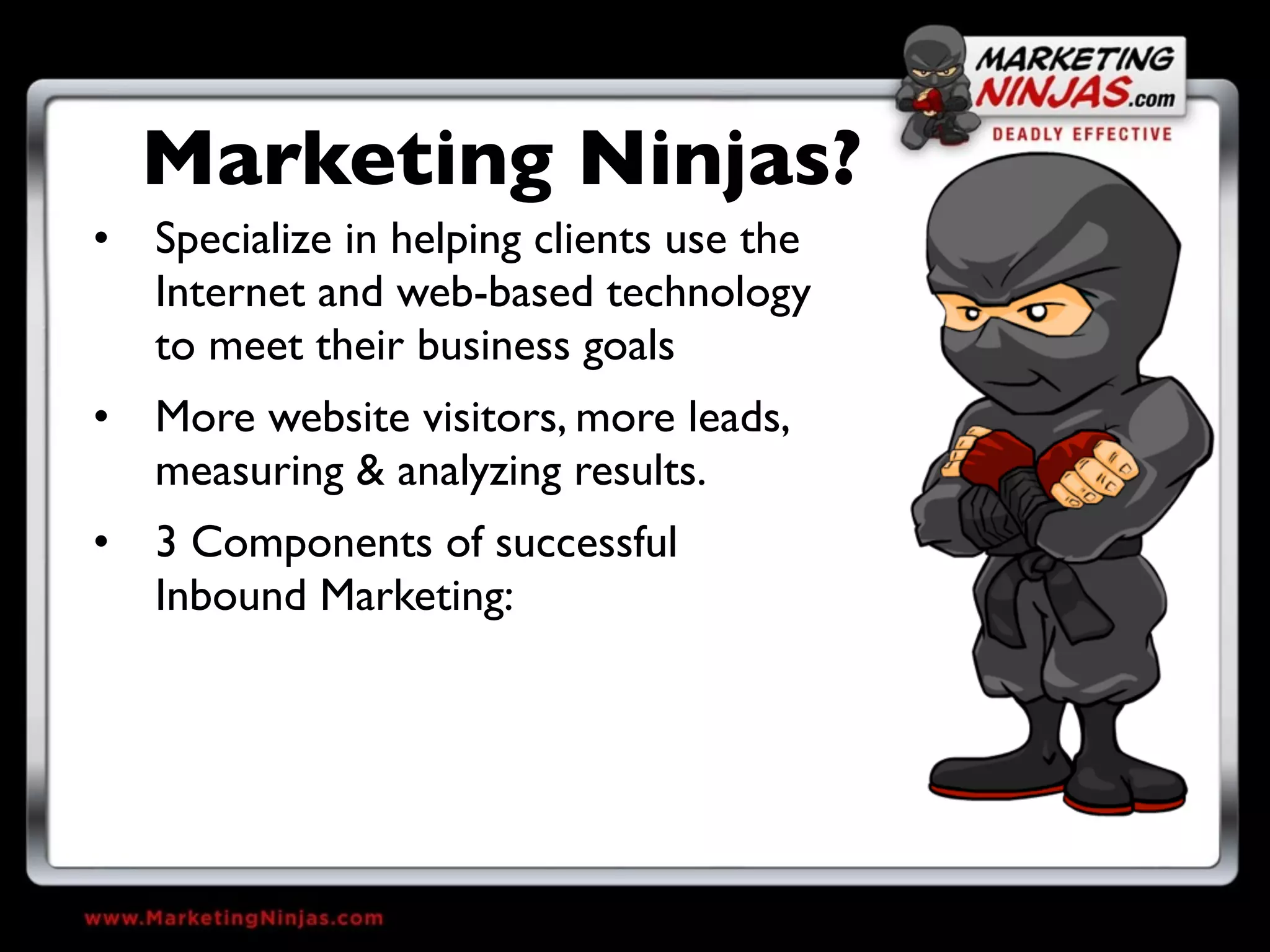Marketing Ninjas?
• Specialize in helping clients use the
  Internet and web-based technology
  to meet their business goals
• More website visitors, more leads,
  measuring & analyzing results.
• 3 Components of successful
  Inbound Marketing:
 