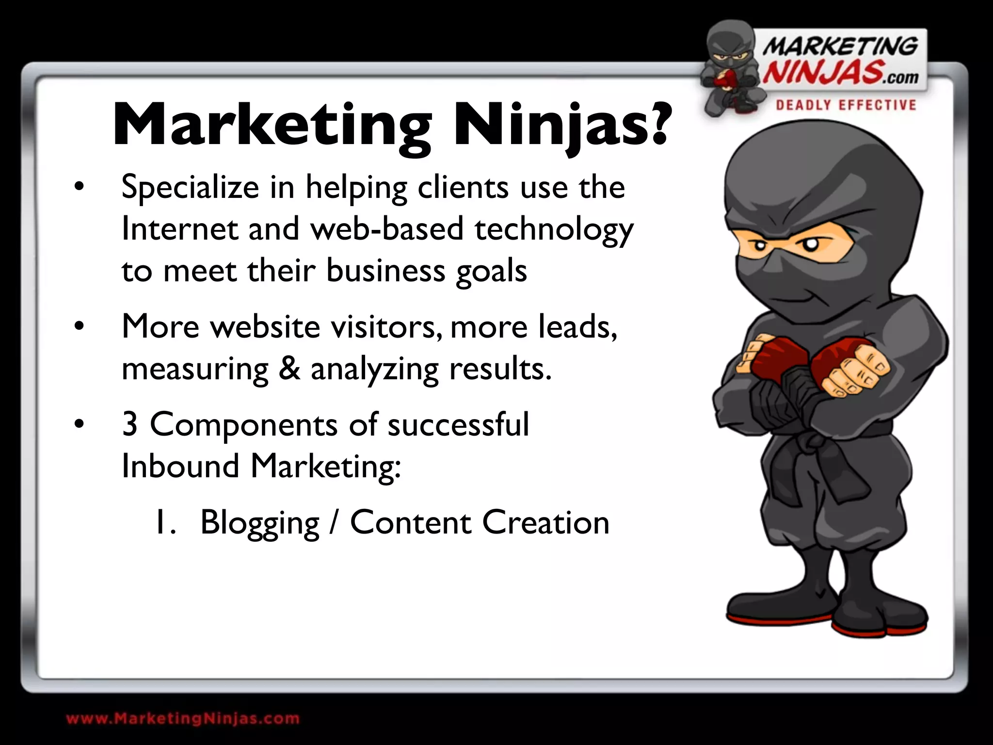 Marketing Ninjas?
• Specialize in helping clients use the
  Internet and web-based technology
  to meet their business goals
• More website visitors, more leads,
  measuring & analyzing results.
• 3 Components of successful
  Inbound Marketing:
     1. Blogging / Content Creation
 