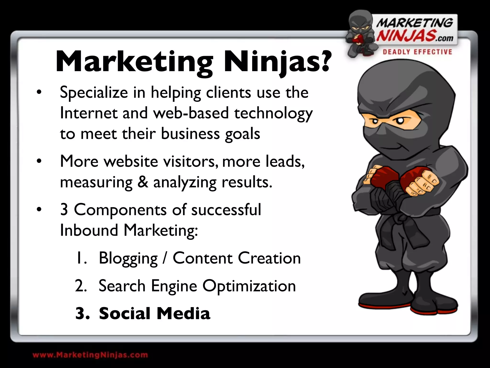 Marketing Ninjas?
• Specialize in helping clients use the
  Internet and web-based technology
  to meet their business goals
• More website visitors, more leads,
  measuring & analyzing results.
• 3 Components of successful
  Inbound Marketing:
     1. Blogging / Content Creation
     2. Search Engine Optimization
     3. Social Media
 