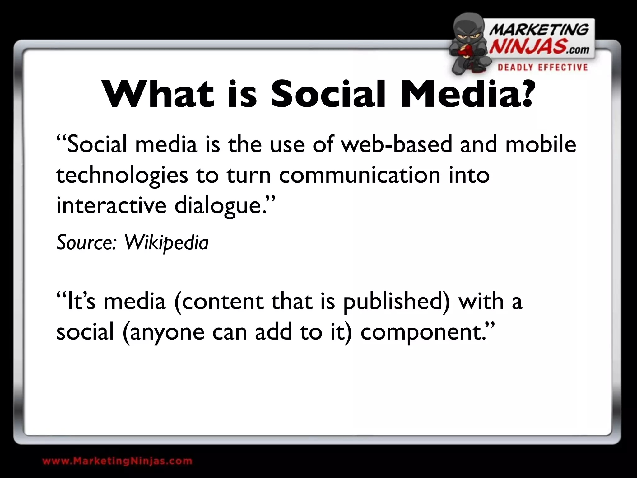 What is Social Media?
“Social media is the use of web-based and mobile
technologies to turn communication into
interactive dialogue.”
Source: Wikipedia

“It’s media (content that is published) with a
social (anyone can add to it) component.”
 