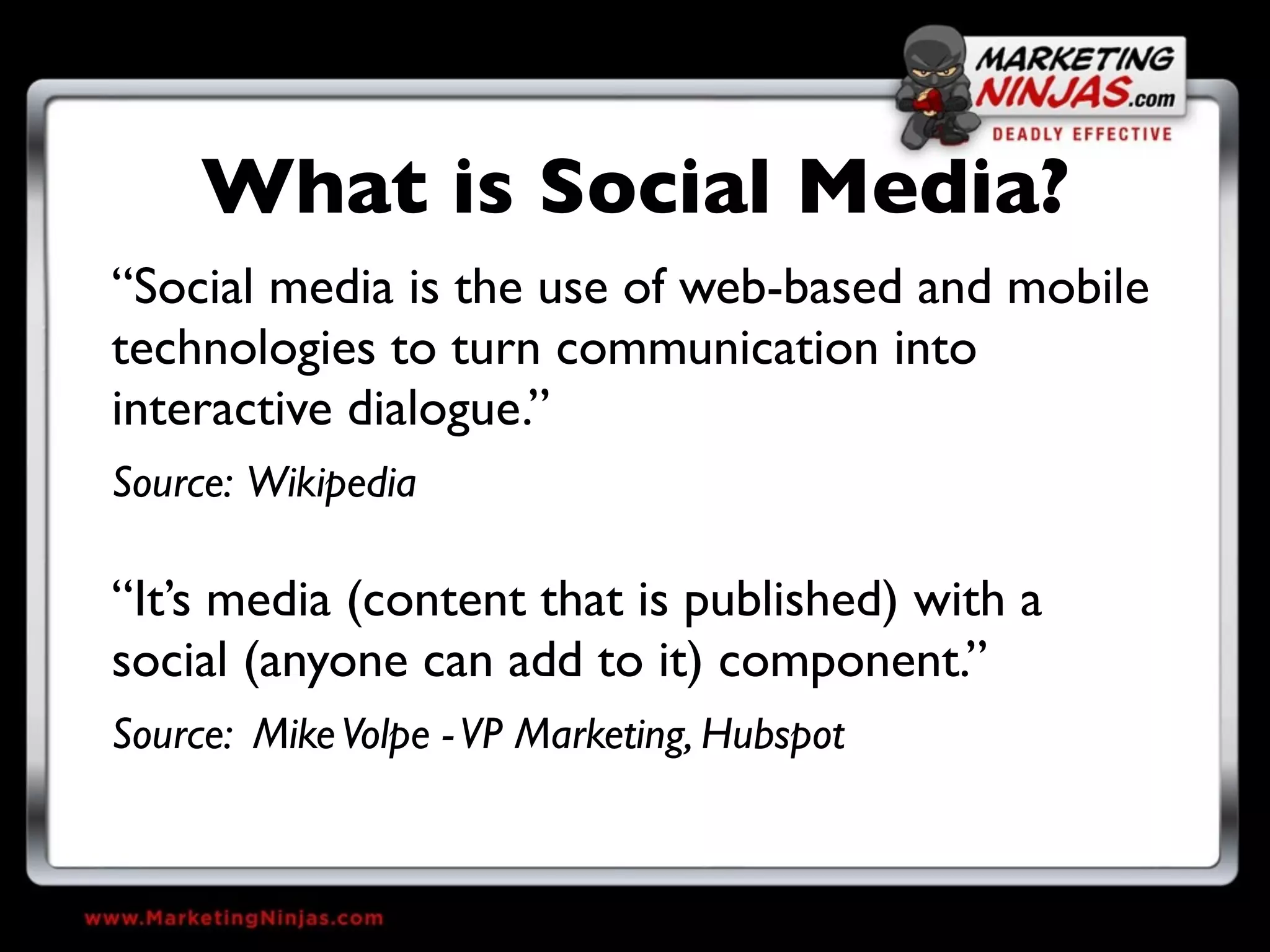 What is Social Media?
“Social media is the use of web-based and mobile
technologies to turn communication into
interactive dialogue.”
Source: Wikipedia

“It’s media (content that is published) with a
social (anyone can add to it) component.”
Source: Mike Volpe - VP Marketing, Hubspot
 