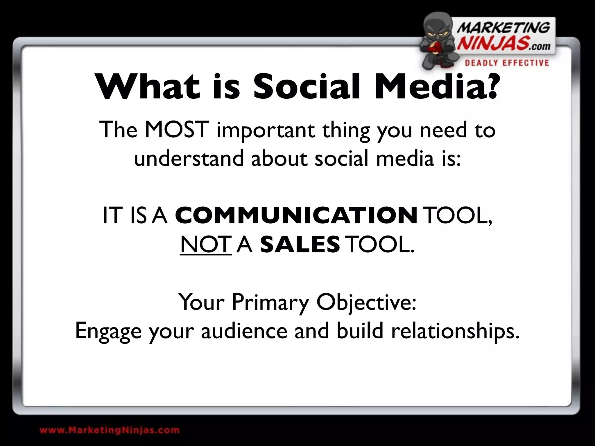 What is Social Media?
  The MOST important thing you need to
     understand about social media is:

  IT IS A COMMUNICATION TOOL,
          NOT A SALES TOOL.

         Your Primary Objective:
Engage your audience and build relationships.
 