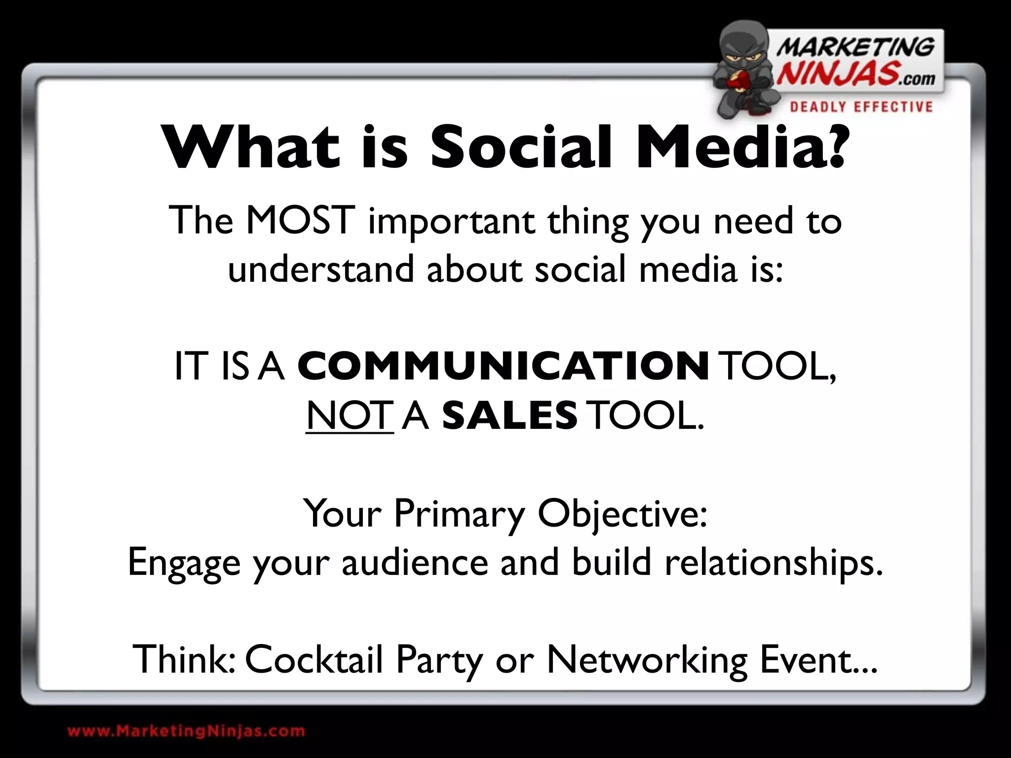 What is Social Media?
  The MOST important thing you need to
     understand about social media is:

  IT IS A COMMUNICATION TOOL,
          NOT A SALES TOOL.

         Your Primary Objective:
Engage your audience and build relationships.

Think: Cocktail Party or Networking Event...
 