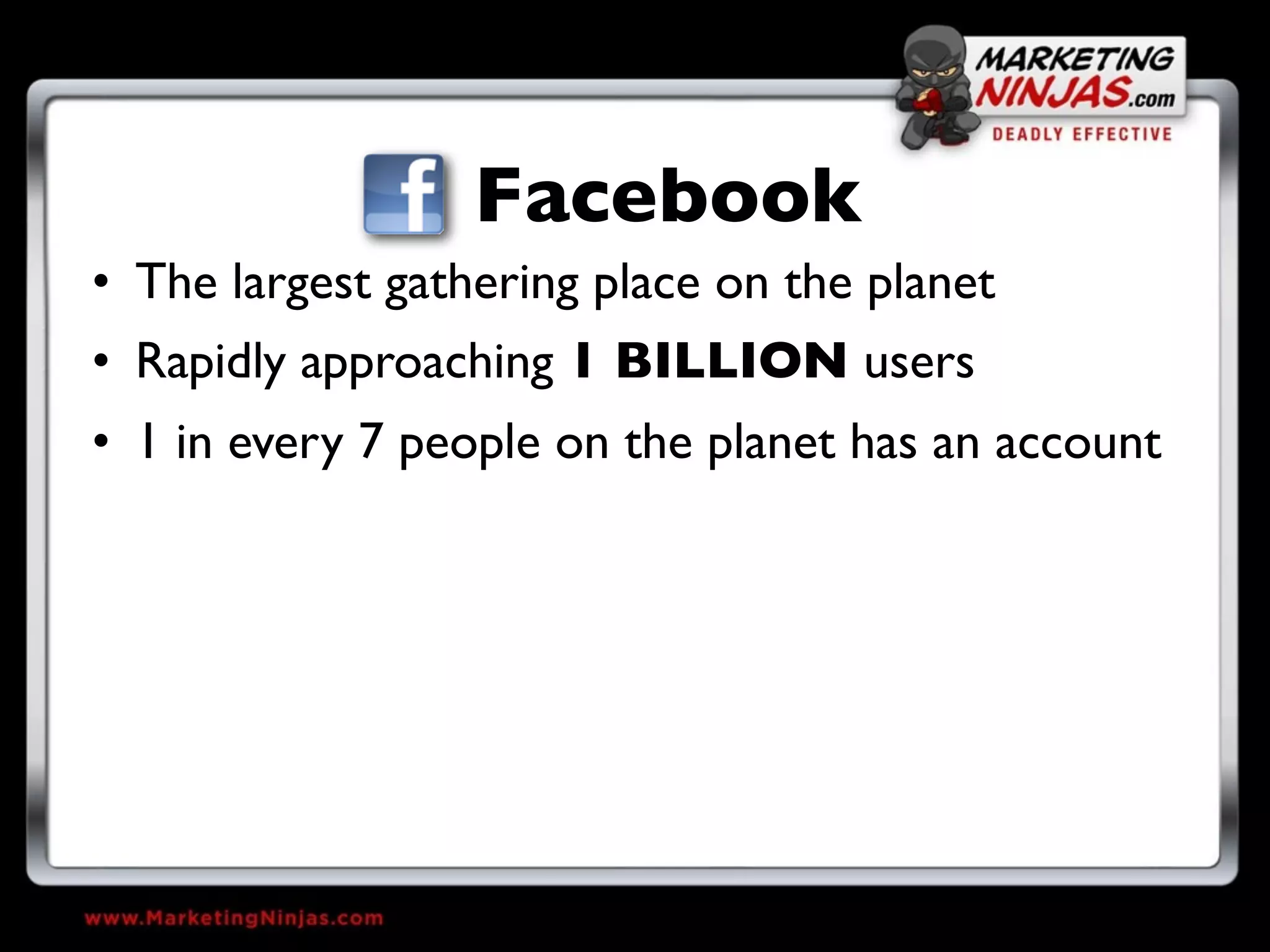 Facebook
• The largest gathering place on the planet
• Rapidly approaching 1 BILLION users
• 1 in every 7 people on the planet has an account
 