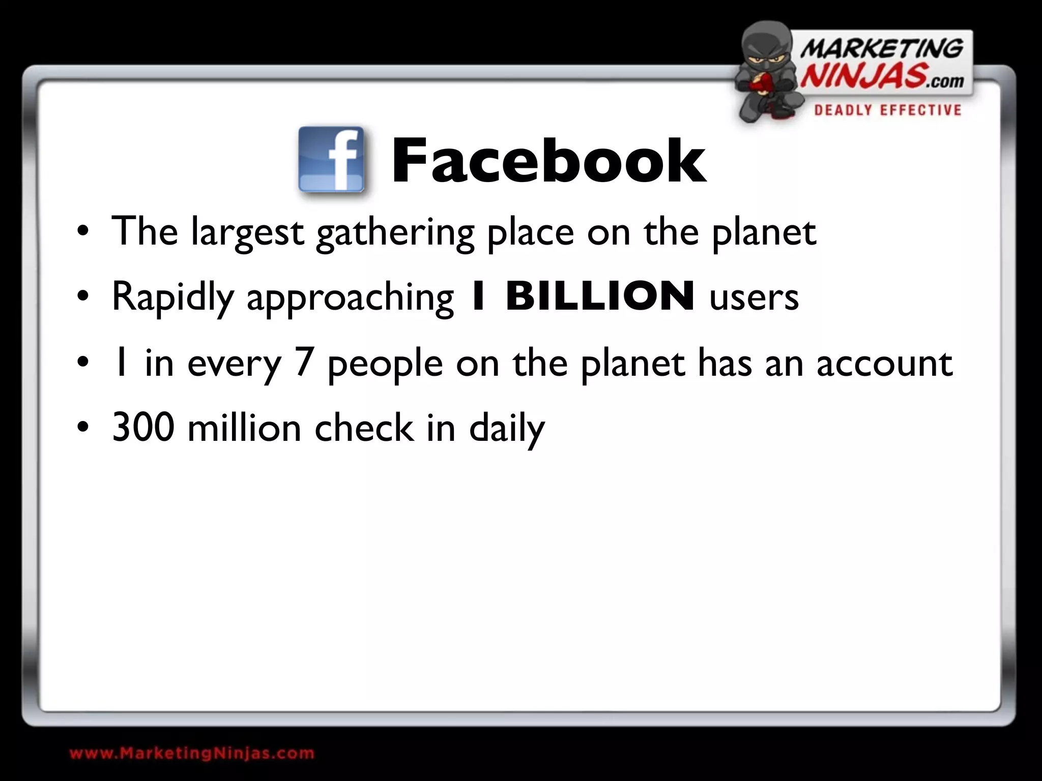 Facebook
• The largest gathering place on the planet
• Rapidly approaching 1 BILLION users
• 1 in every 7 people on the planet has an account
• 300 million check in daily
 