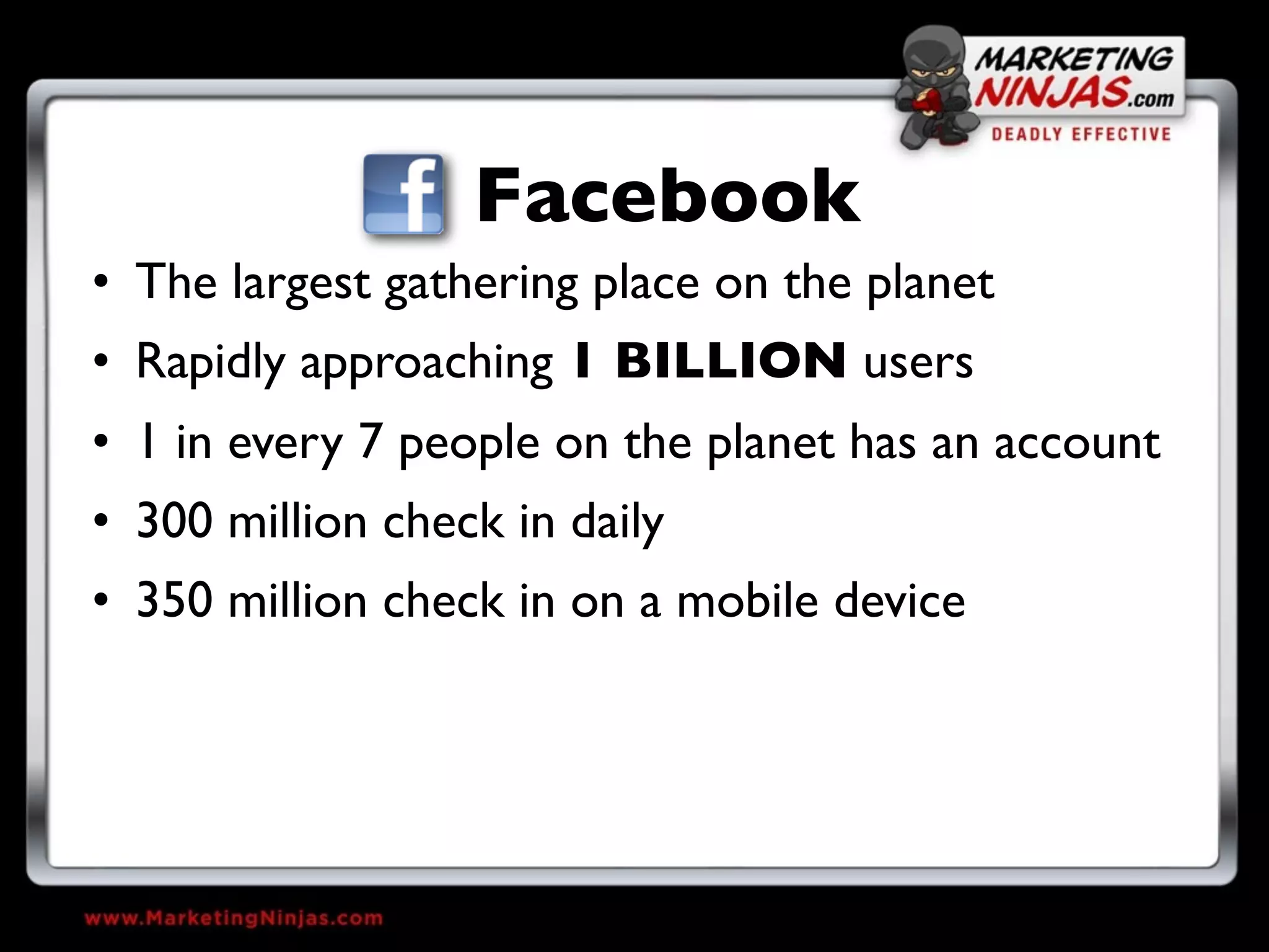 Facebook
• The largest gathering place on the planet
• Rapidly approaching 1 BILLION users
• 1 in every 7 people on the planet has an account
• 300 million check in daily
• 350 million check in on a mobile device
 