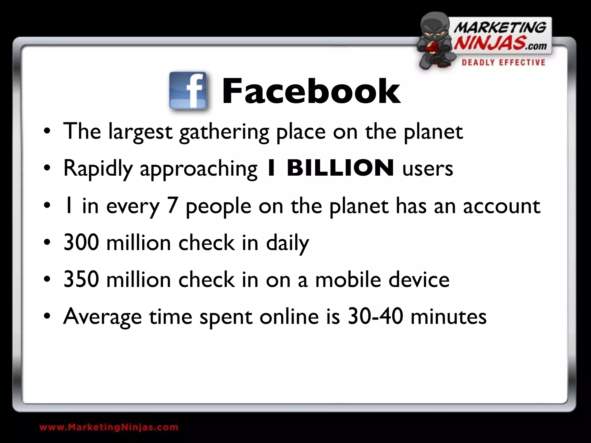 Facebook
• The largest gathering place on the planet
• Rapidly approaching 1 BILLION users
• 1 in every 7 people on the planet has an account
• 300 million check in daily
• 350 million check in on a mobile device
• Average time spent online is 30-40 minutes
 