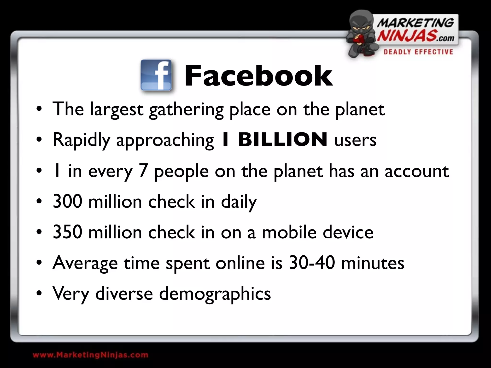 Facebook
• The largest gathering place on the planet
• Rapidly approaching 1 BILLION users
• 1 in every 7 people on the planet has an account
• 300 million check in daily
• 350 million check in on a mobile device
• Average time spent online is 30-40 minutes
• Very diverse demographics
 