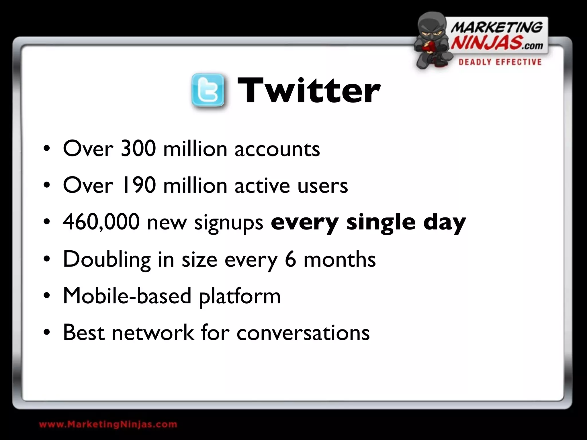 Twitter
• Over 300 million accounts
• Over 190 million active users
• 460,000 new signups every single day
• Doubling in size every 6 months
• Mobile-based platform
• Best network for conversations
 